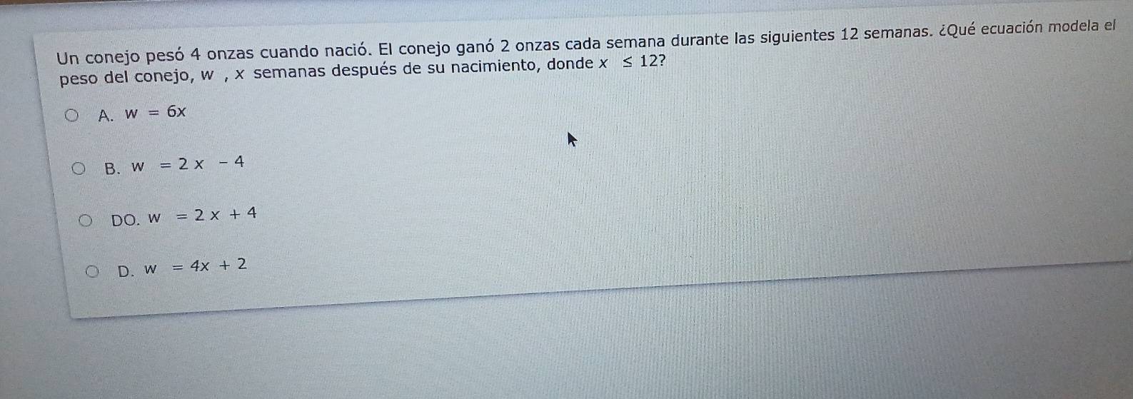 Un conejo pesó 4 onzas cuando nació. El conejo ganó 2 onzas cada semana durante las siguientes 12 semanas. ¿Qué ecuación modela el
peso del conejo, w , x semanas después de su nacimiento, donde x≤ 12 2
A. w=6x
B. w=2x-4
DO. w=2x+4
D. w=4x+2