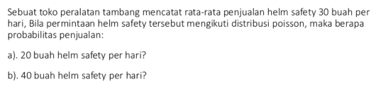 Sebuat toko peralatan tambang mencatat rata-rata penjualan helm safety 30 buah per 
hari, Bila permintaan helm safety tersebut mengikuti distribusi poisson, maka berapa 
probabilitas penjualan: 
a). 20 buah helm safety per hari? 
b). 40 buah helm safety per hari?