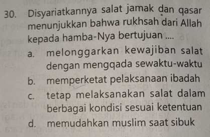 Disyariatkannya salat jamak dan qasar
menunjukkan bahwa rukhsah dari Allah
kepada hamba-Nya bertujuan ....
a. melonggarkan kewajiban salat
dengan mengqada sewaktu-waktu
b. memperketat pelaksanaan ibadah
c. tetap melaksanakan salat dalam
berbagai kondisi sesuai ketentuan
d. memudahkan muslim saat sibuk