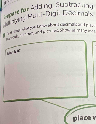 LESSU 
Prepare for Adding, Subtracting, 
Multiplying Multi-Digit Decimals 
Think about what you know about decimals and place 
Use words, numbers, and pictures. Show as many idea 
What Is It? 
place v