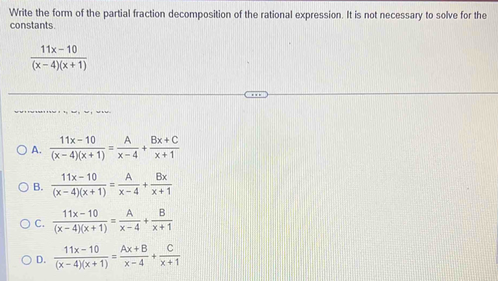 Write the form of the partial fraction decomposition of the rational expression. It is not necessary to solve for the
constants.
 (11x-10)/(x-4)(x+1) 
A.  (11x-10)/(x-4)(x+1) = A/x-4 + (Bx+C)/x+1 
B.  (11x-10)/(x-4)(x+1) = A/x-4 + Bx/x+1 
C.  (11x-10)/(x-4)(x+1) = A/x-4 + B/x+1 
D.  (11x-10)/(x-4)(x+1) = (Ax+B)/x-4 + C/x+1 