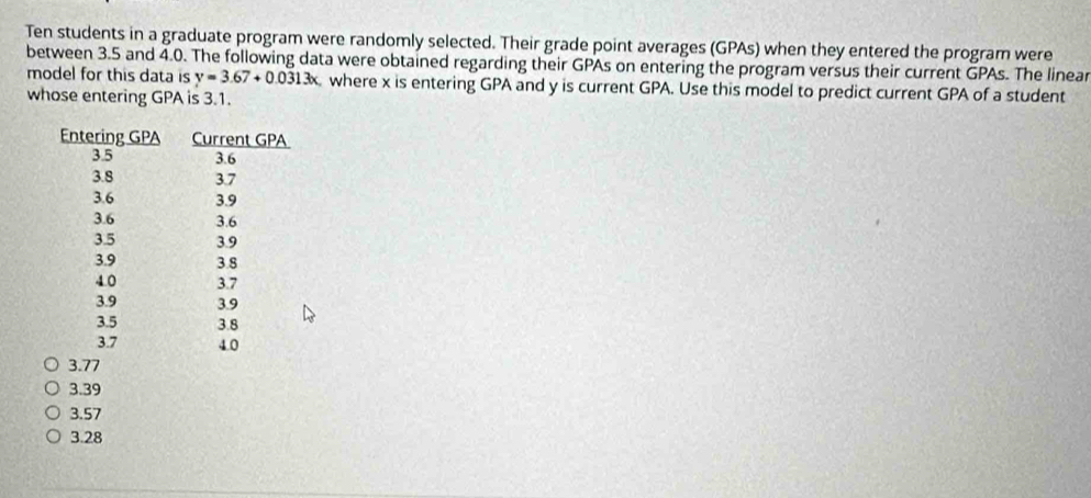 Ten students in a graduate program were randomly selected. Their grade point averages (GPAs) when they entered the program were
between 3.5 and 4.0. The following data were obtained regarding their GPAs on entering the program versus their current GPAs. The linear
model for this data is y=3.67+0.0313x where x is entering GPA and y is current GPA. Use this model to predict current GPA of a student
whose entering GPA is 3.1.
3.77
3.39
3.57
3.28