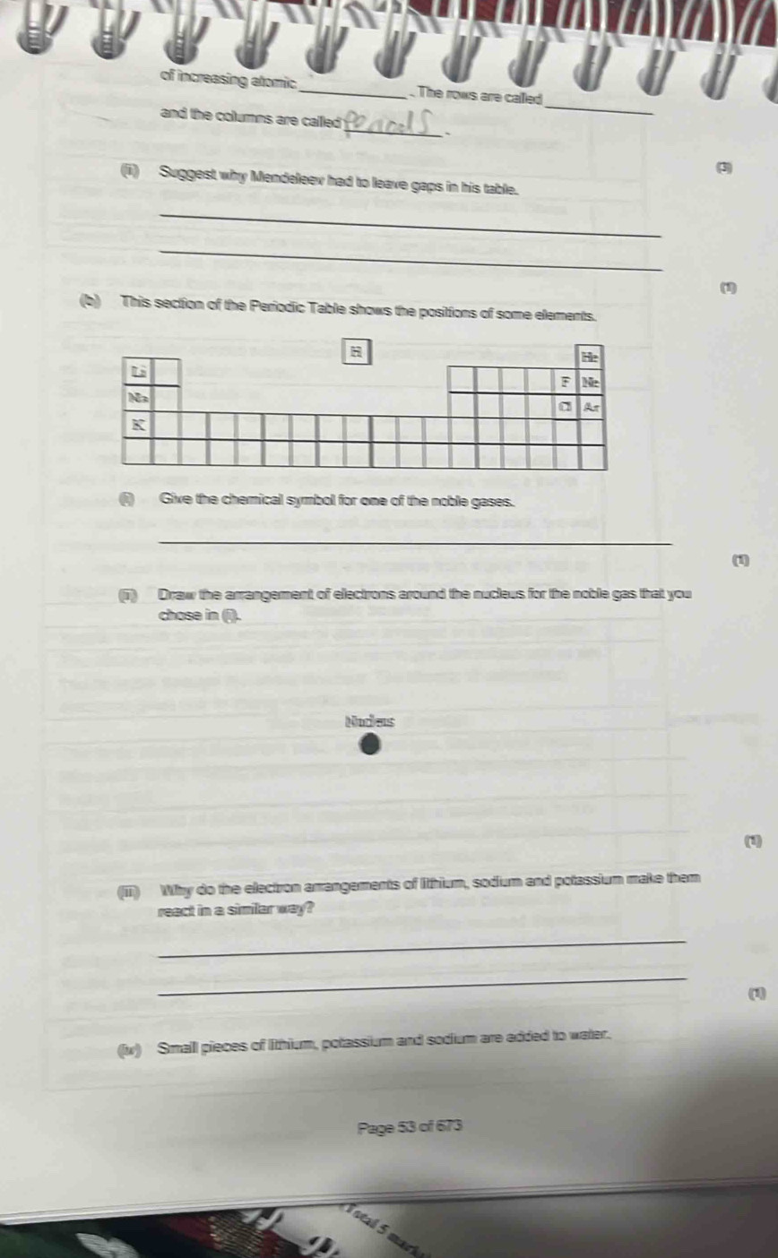of increasing atomic _. The rows are called 
_ 
and the columns are called 
(3) 
(ii) Suggest why Mendeleev had to leave gaps in his table. 
_ 
_ 
(1) 
(b) This section of the Periodic Table shows the positions of some elements. 
(i) Give the chemical symbol for one of the noble gases. 
_ 
(1) 
(i) Draw the arrangement of electrons around the nucleus for the noble gas that you 
chose in (i). 
Nodas 
(1) 
(iii) Why do the electron arrangements of litthium, sodium and potassium make them 
react in a similar way? 
_ 
_ 
(1) 
(v) Small pieces of lithium, potassium and sodium are added to water. 
Page 53 of 673