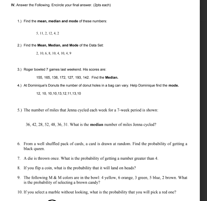 Answer the Following. Encircle your final answer. (2pts each) 
1.) Find the mean, median and mode of these numbers:
5, 11, 2, 12, 4, 2
2.) Find the Mean, Median, and Mode of the Data Set:
2, 10, 6, 8, 10, 4, 10, 4, 9
3.) Roger bowled 7 games last weekend. His scores are:
155, 165, 138, 172, 127, 193, 142. Find the Median. 
4.) At Dominique's Donuts the number of donut holes in a bag can vary. Help Dominique find the mode.
12, 10, 10, 10, 13, 12, 11, 13, 10
5.) The number of miles that Jenna cycled each week for a 7-week period is shown:
36, 42, 28, 52, 48, 36, 31. What is the median number of miles Jenna cycled? 
6. From a well shuffled pack of cards, a card is drawn at random. Find the probability of getting a 
black queen. 
7. A die is thrown once. What is the probability of getting a number greater than 4. 
8. If you flip a coin, what is the probability that it will land on heads? 
9. The following M & M colors are in the bowl: 4 yellow, 6 orange, 3 green, 5 blue, 2 brown. What 
is the probability of selecting a brown candy? 
10. If you select a marble without looking, what is the probability that you will pick a red one?