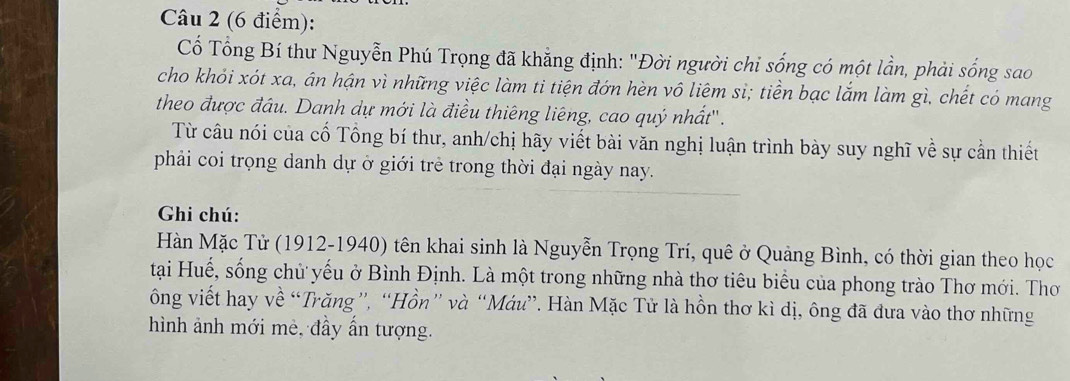 Cố Tổng Bí thư Nguyễn Phú Trọng đã khẳng định: "Đời người chỉ sống có một lần, phải sống sao 
cho khỏi xót xa, ân hận vì những việc làm ti tiện đớn hèn vô liêm si; tiền bạc lắm làm gì, chết có mang 
theo được đầu. Danh dự mới là điều thiêng liêng, cao quý nhất''. 
Từ câu nói của cố Tổng bí thư, anh/chị hãy viết bài văn nghị luận trình bày suy nghĩ về sự cần thiết 
phải coi trọng danh dự ở giới trẻ trong thời đại ngày nay. 
Ghi chú: 
Hàn Mặc Tử (1912-1940) tên khai sinh là Nguyễn Trọng Trí, quê ở Quảng Bình, có thời gian theo học 
tại Huế, sống chủ yếu ở Bình Định. Là một trong những nhà thơ tiêu biểu của phong trào Thơ mới. Thơ 
ông viết hay về “Trăng”, “Hồn” và “Máu”. Hàn Mặc Tử là hồn thơ kì dị, ông đã đưa vào thơ những 
hình ảnh mới mè, đầy ấn tượng.