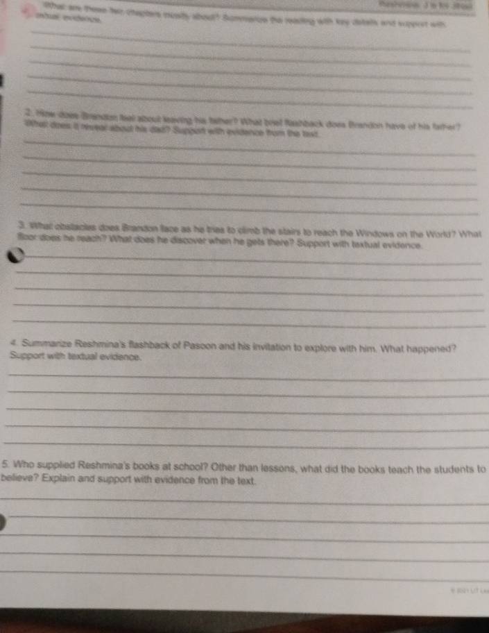 thes???ss 3in 84 380s 
lthat are These her chepters musy about? Sommeros the reading with key detels and sipprst wit 
etumé een 
_ 
_ 
_ 
_ 
_ 
2. 19hw does Brandan feal about leaving his taher? What brst fashback does Brandon have of his father? 
_ 
What does it revear abod his dad? Suppon with evidence from the taxt. 
_ 
_ 
_ 
_ 
3. What obstacles does Brandon lace as he tres to climb the stairs to reach the Windows on the World? What 
floor does he reach? What does he discover when he gets there? Support with textual evidence. 
_ 
_ 
_ 
_ 
_ 
4. Summarize Reshmina's flashback of Pasoon and his invitation to explore with him. What happened? 
Support with textual evidence. 
_ 
_ 
_ 
_ 
_ 
5. Who supplied Reshmina's books at school? Other than lessons, what did the books teach the students to 
believe? Explain and support with evidence from the text. 
_ 
_ 
_ 
_ 
_