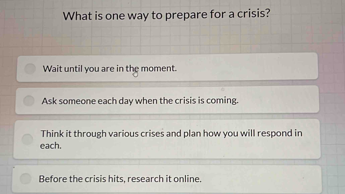 What is one way to prepare for a crisis?
Wait until you are in the moment.
Ask someone each day when the crisis is coming.
Think it through various crises and plan how you will respond in
each.
Before the crisis hits, research it online.