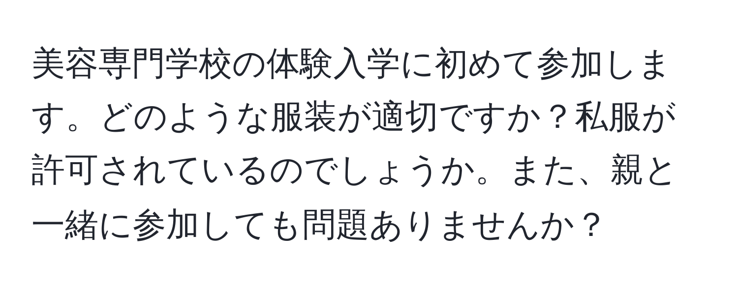 美容専門学校の体験入学に初めて参加します。どのような服装が適切ですか？私服が許可されているのでしょうか。また、親と一緒に参加しても問題ありませんか？