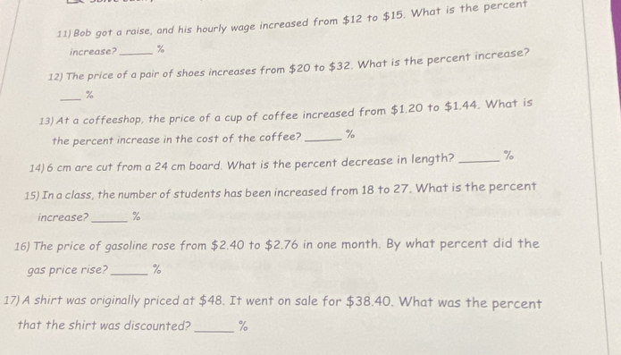 Bob got a raise, and his hourly wage increased from $12 to $15. What is the percent 
increase? %
12) The price of a pair of shoes increases from $20 to $32. What is the percent increase? 
_ %
13)At a coffeeshop, the price of a cup of coffee increased from $1.20 to $1,44. What is 
the percent increase in the cost of the coffee?_ %
14) 6 cm are cut from a 24 cm board. What is the percent decrease in length? _ %
15) In a class, the number of students has been increased from 18 to 27. What is the percent 
increase? _ %
16) The price of gasoline rose from $2.40 to $2.76 in one month. By what percent did the 
gas price rise?_ %
17) A shirt was originally priced at $48. It went on sale for $38.40. What was the percent 
that the shirt was discounted?_ %