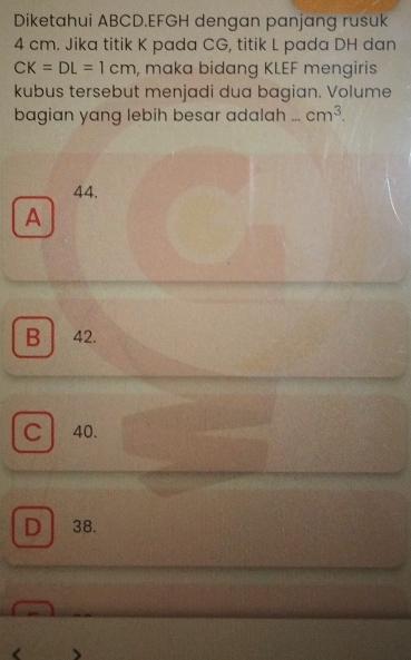 Diketahui ABCD. EFGH dengan panjang rusuk
4 cm. Jika titik K pada CG, titik L pada DH dan
CK=DL=1cm , maka bidang KLEF mengiris
kubus tersebut menjadi dua bagian. Volume
bagian yang lebih besar adalah _ cm^3.
44.
A
B 42.
C 40.
D 38.