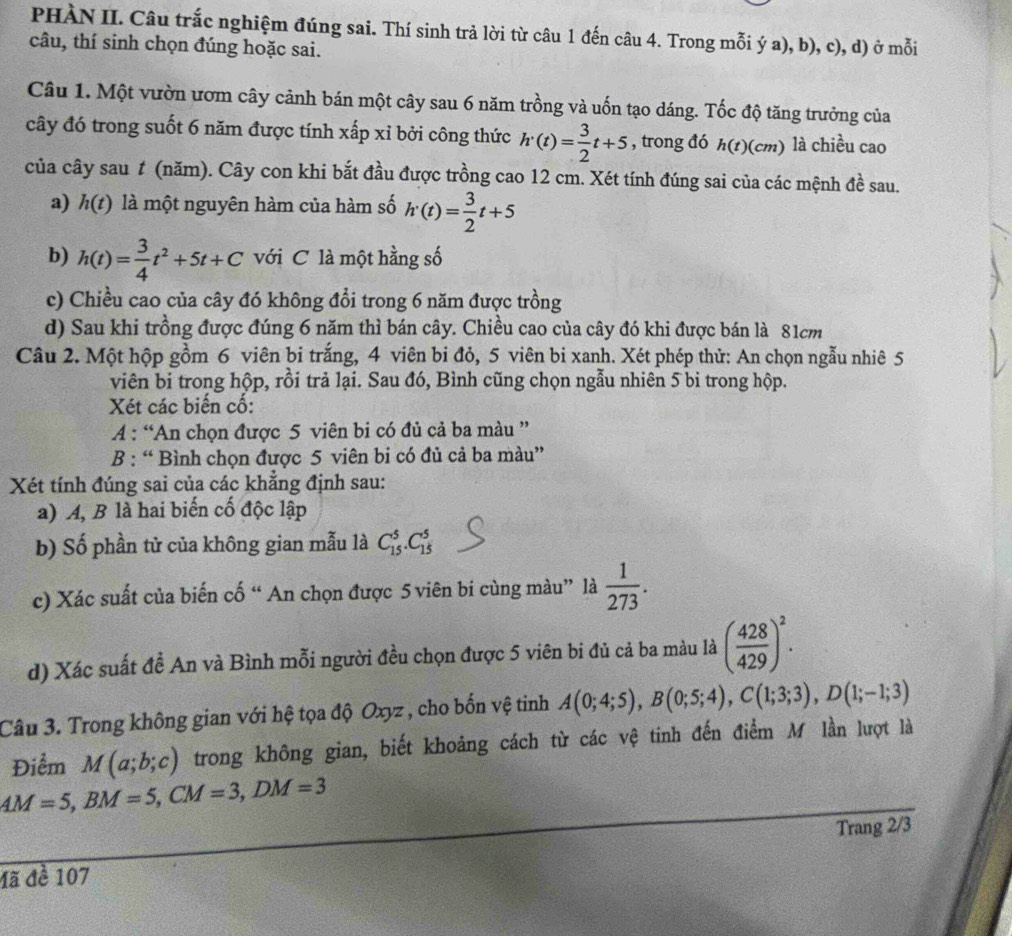 PHÀN II. Câu trắc nghiệm đúng sai. Thí sinh trả lời từ câu 1 đến câu 4. Trong mỗi ý a), b), c), d) ở mỗi
câu, thí sinh chọn đúng hoặc sai.
Câu 1. Một vườn ươm cây cảnh bán một cây sau 6 năm trồng và uốn tạo dáng. Tốc độ tăng trưởng của
cây đó trong suốt 6 năm được tính xấp xỉ bởi công thức h'(t)= 3/2 t+5 , trong đó h(t)(cm) là chiều cao
của cây sau # (năm). Cây con khi bắt đầu được trồng cao 12 cm. Xét tính đúng sai của các mệnh 4^(frac 1) sau.
a) h(t) là một nguyên hàm của hàm số h'(t)= 3/2 t+5
b) h(t)= 3/4 t^2+5t+C với C là một hằng số
c) Chiều cao của cây đó không đổi trong 6 năm được trồng
d) Sau khi trồng được đúng 6 năm thì bán cây. Chiều cao của cây đó khi được bán là 81cm
Câu 2. Một hộp gồm 6 viên bi trắng, 4 viên bi đỏ, 5 viên bi xanh. Xét phép thử: An chọn ngẫu nhiê 5
viên bi trong hộp, rồi trả lại. Sau đó, Bình cũng chọn ngẫu nhiên 5 bi trong hộp.
Xét các biến cố:
A : “An chọn được 5 viên bi có đủ cả ba màu ”
B : “ Bình chọn được 5 viên bi có đủ cả ba màu”
Xét tính đúng sai của các khẳng định sau:
a) A, B là hai biến cố độc lập
b) Số phần tử của không gian mẫu là C_(15)^5.C_(15)^5
c) Xác suất của biến cố “ An chọn được 5 viên bi cùng màu” là  1/273 .
d) Xác suất đề An và Bình mỗi người đều chọn được 5 viên bi đủ cả ba màu là ( 428/429 )^2.
Câu 3. Trong không gian với hệ tọa độ Oxyz , cho bốn vệ tinh A(0;4;5),B(0;5;4),C(1;3;3),D(1;-1;3)
Điểm M(a;b;c) trong không gian, biết khoảng cách từ các vệ tinh đến điểm M lần lượt là
AM=5,BM=5,CM=3,DM=3
Trang 2/3
đã đề 107