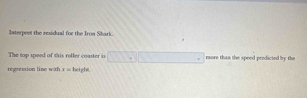 Interpret the residual for the Iron Shark. 
The top speed of this roller coaster is □ -□ more than the speed predicted by the 
regression line with x= height.