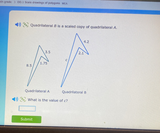 th grade DD. 1 Scale drawings of polygons WEA 
Quadrilateral B is a scaled copy of quadrilateral A. 

Quadrilateral A Quadrilateral B
) What is the value of c? 
Submit