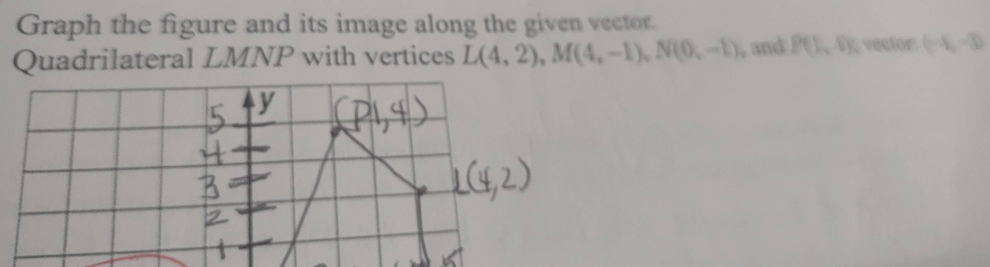 Graph the figure and its image along the given vector 
Quadrilateral LMNP with vertices L(4,2), M(4,-1), N(0,-1) , and P(1,4) vector: (-4,-3)