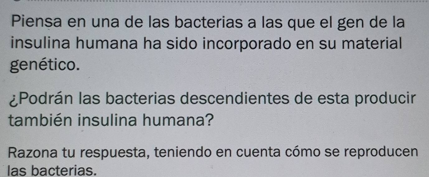 Piensa en una de las bacterias a las que el gen de la 
insulina humana ha sido incorporado en su material 
genético. 
¿Podrán las bacterias descendientes de esta producir 
también insulina humana? 
Razona tu respuesta, teniendo en cuenta cómo se reproducen 
las bacterias.