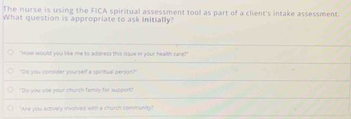 The nurse is using the FICA spiritual assessment tool as part of a client's intake assessment.
What question is appropriate to ask initially?
"How would you like me to address this issue in your health care?"
"Do you consider yourself a spiritual person?"
"Do you use your church family for support?
"Are you actively involved with a church community?