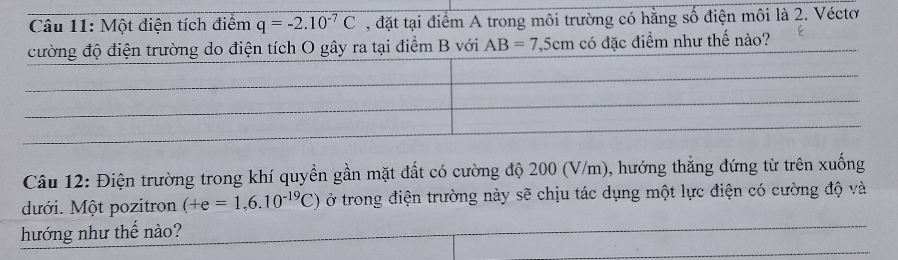 Một điện tích điểm q=-2.10^(-7)C , đặt tại điểm A trong môi trường có hằng số điện môi là 2. Véctơ 
O gây ra tại điểm B với AB=7 ,5cm có đặc điểm như thế nào? 
Câu 12: Điện trường trong khí quyền gần mặt đất có cường độ 200 (V/m), hướng thẳng đứng từ trên xuống 
dưới. Một pozitron (+e=1,6.10^(-19)C) ở trong điện trường này sẽ chịu tác dụng một lực điện có cường độ và 
hướng như thế nào?