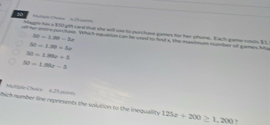 Nulégie Choice 6,25 poircs 
Maggie has a $50 gift card that she will use to purchase games for her phone. Each game costs $1
50=1.99-5x
off her entire purchase. Which equation can be used to find x, the maximum number of games Mar
50=1.99+5x
50=1.99x+5
50=1.99x-5
Multiple Choice 6.25 points 
hich number line represents the solution to the inequality 125x+200≥ 1,200 ?
