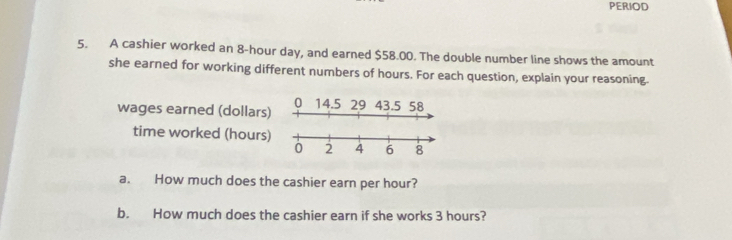 PERIOD 
5. A cashier worked an 8-hour day, and earned $58.00. The double number line shows the amount 
she earned for working different numbers of hours. For each question, explain your reasoning. 
0 14.5 29 43.5 58
wages earned (dollars) 
time worked (hours) 
a. How much does the cashier earn per hour? 
b. How much does the cashier earn if she works 3 hours?