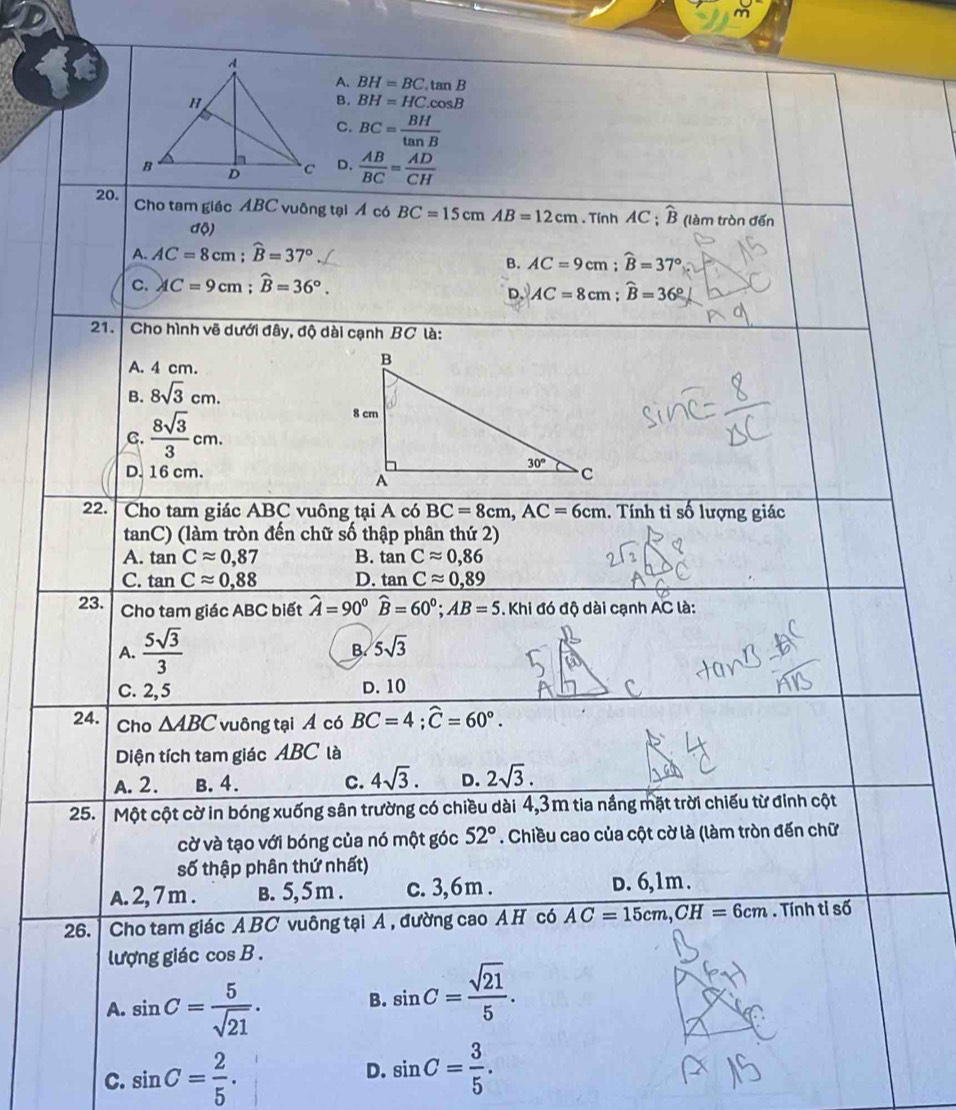 A. BH=BC.tan B
B. BH=HC.cos B
C. BC= BH/tan B 
D.  AB/BC = AD/CH 
20. Cho tam giác ABC vuông tại Á có BC=15cmAB=12cm. Tính AC ; widehat B (làm tròn đến
độ)
A. AC=8cm;widehat B=37°
B. AC=9cm;widehat B=37°
C. AC=9cm;widehat B=36°.
D. AC=8cm;widehat B=36°
21.  Cho hình vẽ dưới đây, độ dài cạnh BC là:
A. 4 cm.
B. 8sqrt(3)cm.
C.  8sqrt(3)/3 cm.
D. 16 cm.
22. Cho tam giác ABC vuông tại A có BC=8cm,AC=6cm 1. Tính tỉ số lượng giác
tanC) (làm tròn đến chữ số thập phân thứ 2)
A. tan Capprox 0,87 B. tan Capprox 0,86
C. tan Capprox 0,88 D. tan Capprox 0,89
23. Cho tam giác ABC biết widehat A=90°widehat B=60°;AB=5 Khi đó độ dài cạnh AC là:
A.  5sqrt(3)/3 
B. 5sqrt(3)
C. 2,5 D. 10
24. Cho △ ABC vuông tại Á có BC=4;widehat C=60°.
Diện tích tam giác ABC là
A. 2. B. 4. c. 4sqrt(3). D. 2sqrt(3).
25.  Một cột cờ in bóng xuống sân trường có chiều dài 4,3m tia nắng mặt trời chiếu từ đinh cột
cờ và tạo với bóng của nó một góc 52°. Chiều cao của cột cờ là (làm tròn đến chữ
số thập phân thứ nhất)
A. 2, 7 m . B. 5, 5 m . c. 3, 6 m . D. 6,1m .
26. | Cho tam giác ABC vuông tại A , đường cao AH có AC=15cm,CH=6cm. Tính tỉ số
lượng giác cos B .
A. sin C= 5/sqrt(21) .
B. sin C= sqrt(21)/5 .
C. sin C= 2/5 . sin C= 3/5 .
D.