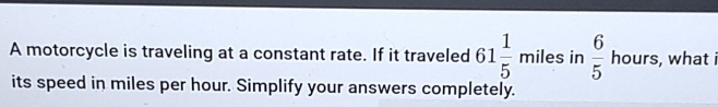 A motorcycle is traveling at a constant rate. If it traveled 61 1/5  miles in  6/5  hours, what i 
its speed in miles per hour. Simplify your answers completely.