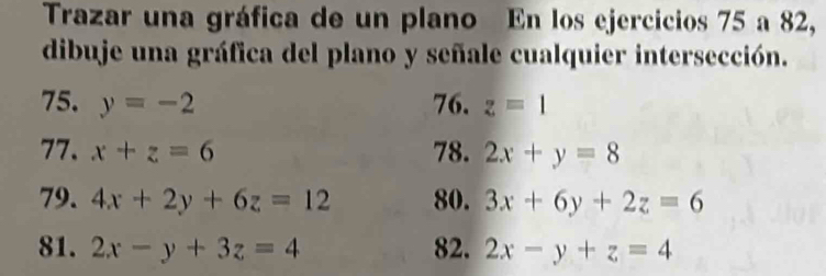 Trazar una gráfica de un plano En los ejercicios 75 a 82, 
dibuje una gráfica del plano y señale cualquier intersección. 
75. y=-2 76. z=1
77. x+z=6 78. 2x+y=8
79. 4x+2y+6z=12 80. 3x+6y+2z=6
81. 2x-y+3z=4 82. 2x-y+z=4