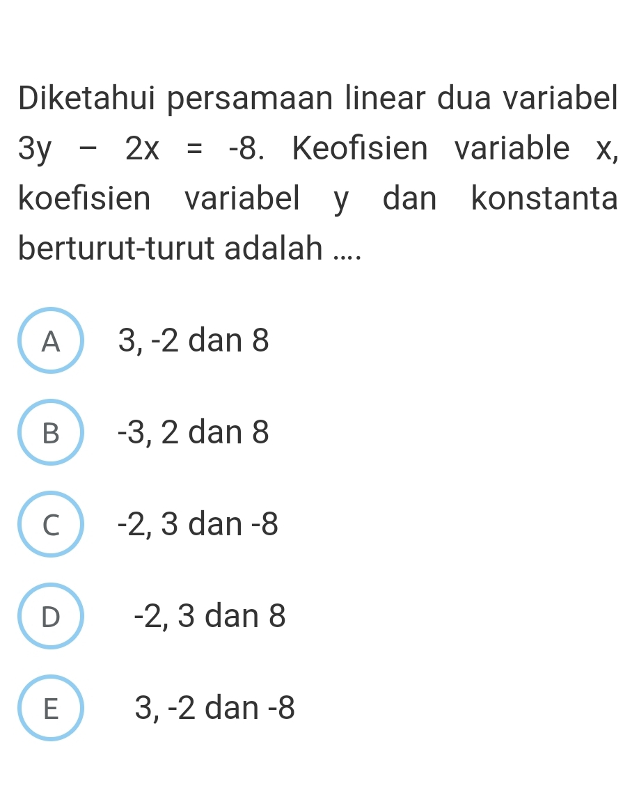 Diketahui persamaan linear dua variabel
3y-2x=-8. Keofisien variable x,
koefisien variabel y dan konstanta
berturut-turut adalah ....
A 3, -2 dan 8
B -3, 2 dan 8
C ) -2, 3 dan -8
D -2, 3 dan 8
E 3, -2 dan -8