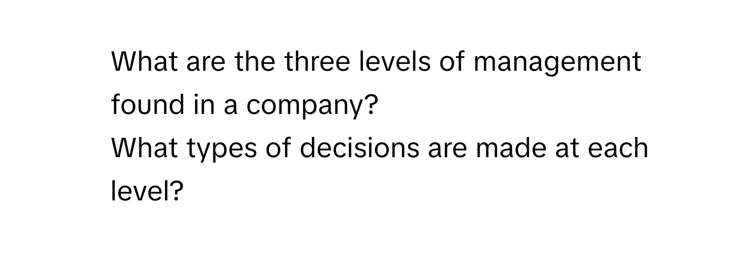 What are the three levels of management found in a company? 
What types of decisions are made at each level?