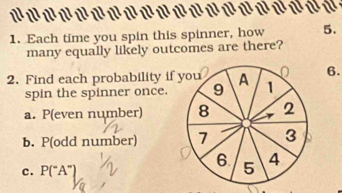 a 

1. Each time you spin this spinner, how 
5. 
many equally likely outcomes are there? 
O 6. 
2. Find each probability if you A 1
spin the spinner once. 9 
a. P(even number) 8 2
b. P(odd number)
7
3
c. P(“A”)
6 5 4