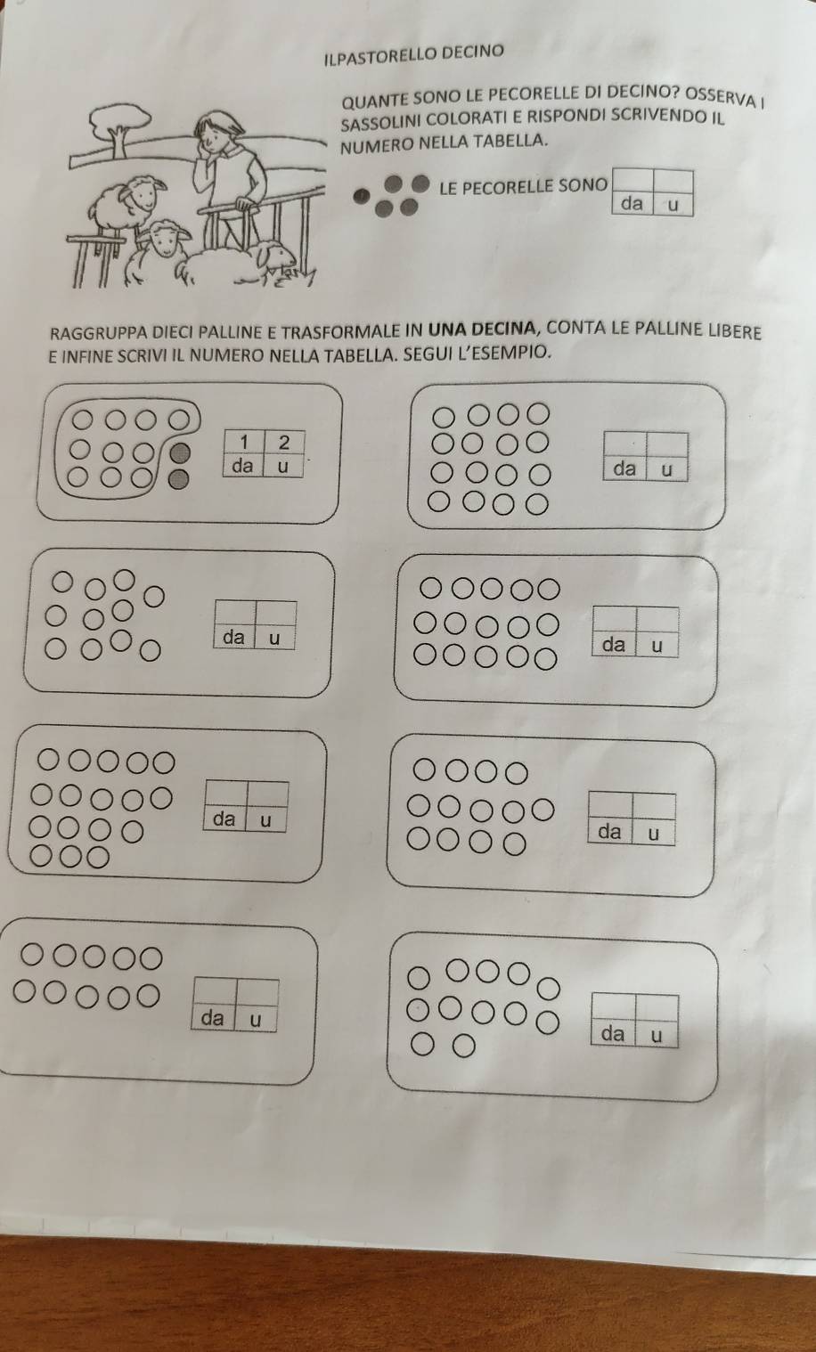 ILPASTORELLO DECINO 
QUANTE SONO LE PECORELLE DI DECINO? OSSERVA I 
SASSOLINI COLORATI E RISPONDI SCRIVENDO IL 
UMERO NELLA TABELLA. 
LE PECORELLE SONO 
da 
RAGGRUPPA DIECI PALLINE E TRASFORMALE IN UNA DECINA, CONTA LE PALLINE LIBERE 
E INFINE SCRIVI IL NUMERO NELLA TABELLA. SEGUI L’ESEMPIO.
1 2
da u da u 
da u 
da u 
da u 
da u 
da u 
da u