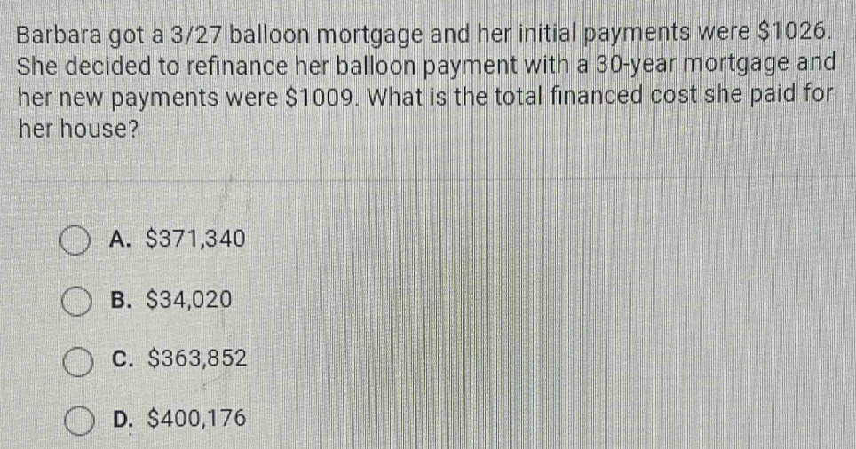 Barbara got a 3/27 balloon mortgage and her initial payments were $1026.
She decided to refinance her balloon payment with a 30-year mortgage and
her new payments were $1009. What is the total financed cost she paid for
her house?
A. $371,340
B. $34,020
C. $363,852
D. $400,176