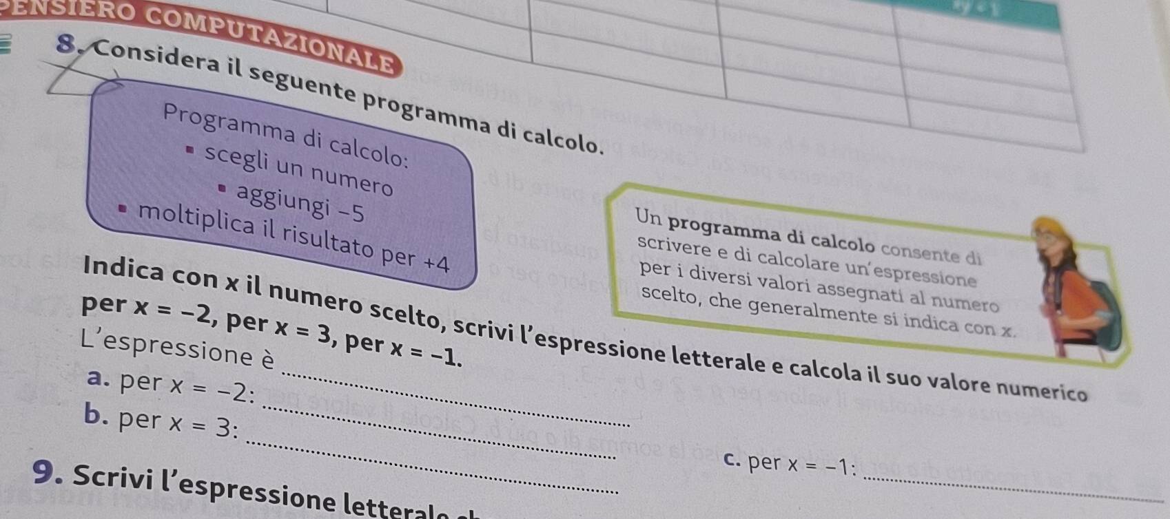 ys 
ENSIERO COMPUTAZIONALE 
8. Considera il seguente programma di calcolo 
Programma di calcolo: 
scegli un numero 
aggiungi −5
moltiplica il risultato per +4
Un programma di calcolo consente di 
scrivere e di calcolare un'espressione 
per i diversi valori assegnati al numero 
scelto, che generalmente si indica con x. 
per x=-2 , per x=3 , per x=-1. 
Indica con x il numero scelto, scrivi l’espressione letterale e calcola il suo valore numerico 
L'espressione è 
a. per x=-2 ' 
_ 
b. per x=3._ 
_ 
c. per x=-1
9. Scrivi l’espressione letteraln