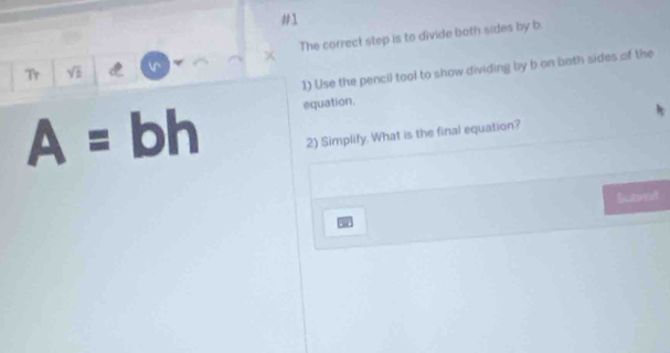 #1 
× The correct step is to divide both sides by b. 
1) Use the pencil tool to show dividing by b on both sides of the 
Tr sqrt(3) v
A=bh equation. 
2) Simplify. What is the final equation? 
Sutent