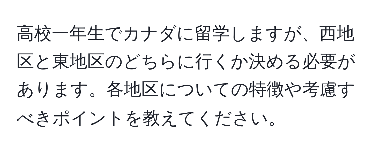 高校一年生でカナダに留学しますが、西地区と東地区のどちらに行くか決める必要があります。各地区についての特徴や考慮すべきポイントを教えてください。