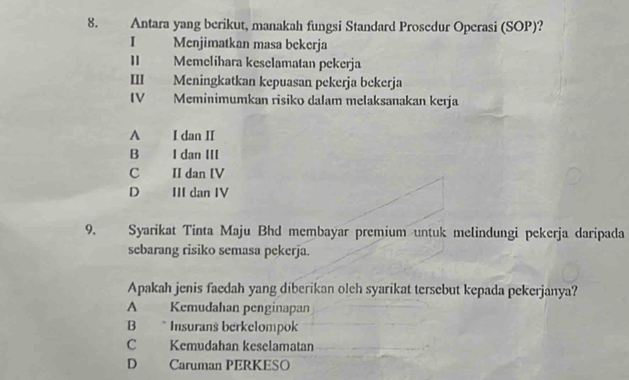 Antara yang berikut, manakah fungsi Standard Prosedur Operasi (SOP)?
I Menjimatkan masa bekerja
Memelihara keselamatan pekerja
III Meningkatkan kepuasan pekerja bekerja
IV Meminimumkan risiko dalam melaksanakan kerja
A I dan II
B I dan III
C II dan IV
D III dan IV
9. Syarikat Tinta Maju Bhd membayar premium untuk melindungi pekerja daripada
sebarang risiko semasa pekerja.
Apakah jenis faedah yang diberikan oleh syarikat tersebut kepada pekerjanya?
A Kemudahan penginapan
B Insurans berkelompok
C Kemudahan keselamatan
D Caruman PERKESO