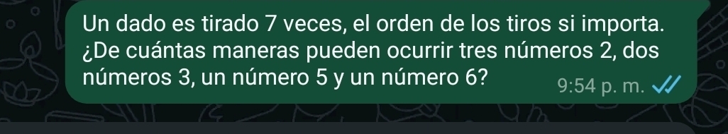 Un dado es tirado 7 veces, el orden de los tiros si importa. 
¿De cuántas maneras pueden ocurrir tres números 2, dos 
números 3, un número 5 y un número 6? 9:54 p. m.