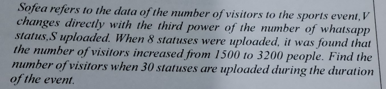 Sofea refers to the data of the number of visitors to the sports event,V 
changes directly with the third power of the number of whatsapp 
status,S uploaded. When 8 statuses were uploaded, it was found that 
the number of visitors increased from 1500 to 3200 people. Find the 
number of visitors when 30 statuses are uploaded during the duration 
of the event.