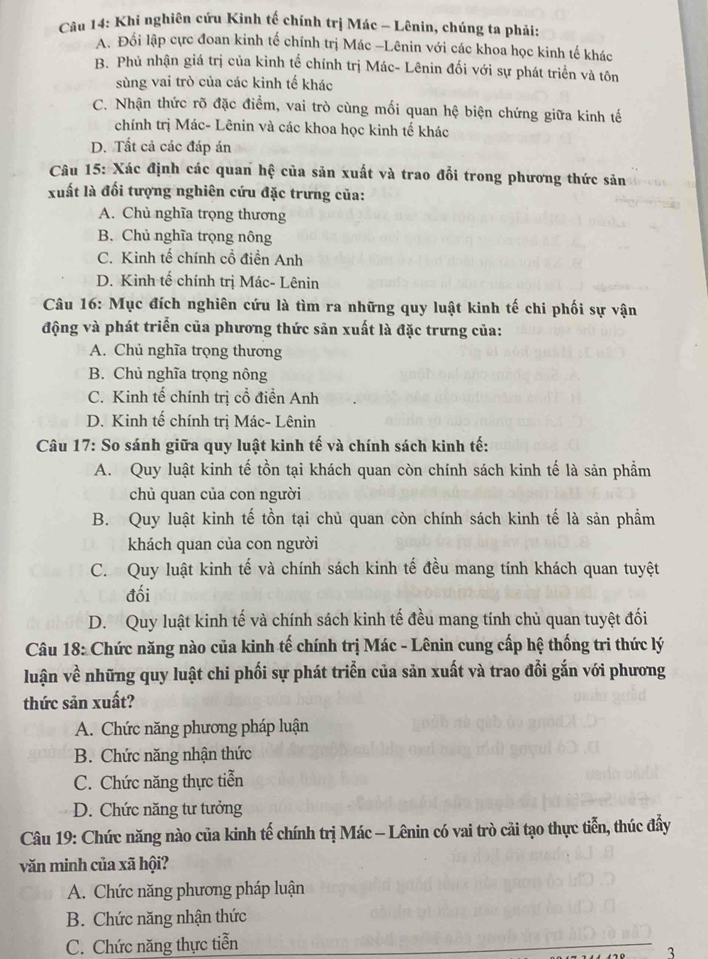 Khi nghiên cứu Kinh tế chính trị Mác - Lênin, chúng ta phải:
A. Đối lập cực đoan kinh tế chính trị Mác -Lênin với các khoa học kinh tế khác
B. Phủ nhận giá trị của kình tế chính trị Mác- Lênin đối với sự phát triển và tôn
sùng vai trò của các kinh tế khác
C. Nhận thức rõ đặc điểm, vai trò cùng mối quan hệ biện chứng giữa kinh tế
chính trị Mác- Lênin và các khoa học kinh tế khác
D. Tất cả các đáp án
Câu 15: Xác định các quan hệ của sản xuất và trao đổi trong phương thức sản
xuất là đối tượng nghiên cứu đặc trưng của:
A. Chủ nghĩa trọng thương
B. Chủ nghĩa trọng nông
C. Kinh tế chính cổ điển Anh
D. Kinh tế chính trị Mác- Lênin
Câu 16: Mục đích nghiên cứu là tìm ra những quy luật kinh tế chi phối sự vận
động và phát triển của phương thức sản xuất là đặc trưng của:
A. Chủ nghĩa trọng thương
B. Chủ nghĩa trọng nông
C. Kinh tế chính trị cổ điển Anh
D. Kinh tế chính trị Mác- Lênin
Câu 17: So sánh giữa quy luật kinh tế và chính sách kinh tế:
A. Quy luật kinh tế tồn tại khách quan còn chính sách kinh tế là sản phẩm
chủ quan của con người
B. Quy luật kinh tế tồn tại chủ quan còn chính sách kinh tế là sản phẩm
khách quan của con người
C. Quy luật kinh tế và chính sách kinh tế đều mang tính khách quan tuyệt
đối
D. Quy luật kinh tế và chính sách kinh tế đều mang tính chủ quan tuyệt đối
Câu 18: Chức năng nào của kinh tế chính trị Mác - Lênin cung cấp hệ thống tri thức lý
luận về những quy luật chi phối sự phát triển của sản xuất và trao đổi gắn với phương
thức sản xuất?
A. Chức năng phương pháp luận
B. Chức năng nhận thức
C. Chức năng thực tiễn
D. Chức năng tư tưởng
Câu 19: Chức năng nào của kinh tế chính trị Mác - Lênin có vai trò cải tạo thực tiễn, thúc đẩy
văn minh của xã hội?
A. Chức năng phương pháp luận
B. Chức năng nhận thức
C. Chức năng thực tiễn
3