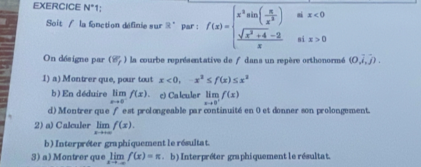 EXERCICE N° 1; 
Soit / la fonction définie sur R^(·) par : f(x)=beginarrayl x^3sin ( π /x^2 )&a  (sqrt(x^2+4)-2)/x &siendarray. beginarrayr aix<0 aix>0endarray
On désigne par (8,) la courbe représentative de f dans un repère orthonormé (0,vector i,vector j). 
1) a) Montrer que, pour tout x<0</tex>, -x^2≤ f(x)≤ x^2
b ) En déduire limlimits _xto 0^-f(x) c) Calculer limlimits _xto 0^+f(x)
d) Montrer que fest prolongeable par continuité en 0 et donner son prolongement. 
2) a) Calculer limlimits _xto +∈fty f(x). 
b) Interpréter graphiquement le résultat. 
3) a) Montrer que limlimits _xto -∈fty f(x)=π b) Interpréter graphiquement le résultat.