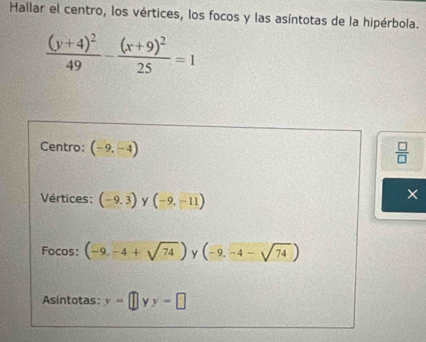 Hallar el centro, los vértices, los focos y las asíntotas de la hipérbola.
frac (y+4)^249-frac (x+9)^225=1
Centro: (-9,-4)
 □ /□  
Vértices: (-9,3) y (-9,-11)
Focos: (-9,-4+sqrt(74)) y (-9,-4-sqrt(74))
Asíntotas: y=□ yy=□