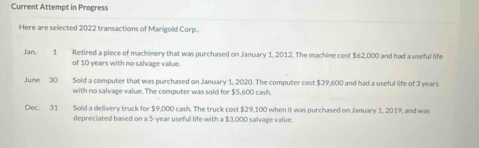 Current Attempt in Progress 
Here are selected 2022 transactions of Marigold Corp.. 
Jan. 1 Retired a piece of machinery that was purchased on January 1, 2012. The machine cost $62,000 and had a useful life 
of 10 years with no salvage value. 
June 30 Sold a computer that was purchased on January 1, 2020. The computer cost $39,600 and had a useful life of 3 years
with no salvage value. The computer was sold for $5,600 cash. 
Dec. 31 Sold a delivery truck for $9,000 cash. The truck cost $29,100 when it was purchased on January 1, 2019, and was 
depreciated based on a 5-year useful life with a $3,000 salvage value.