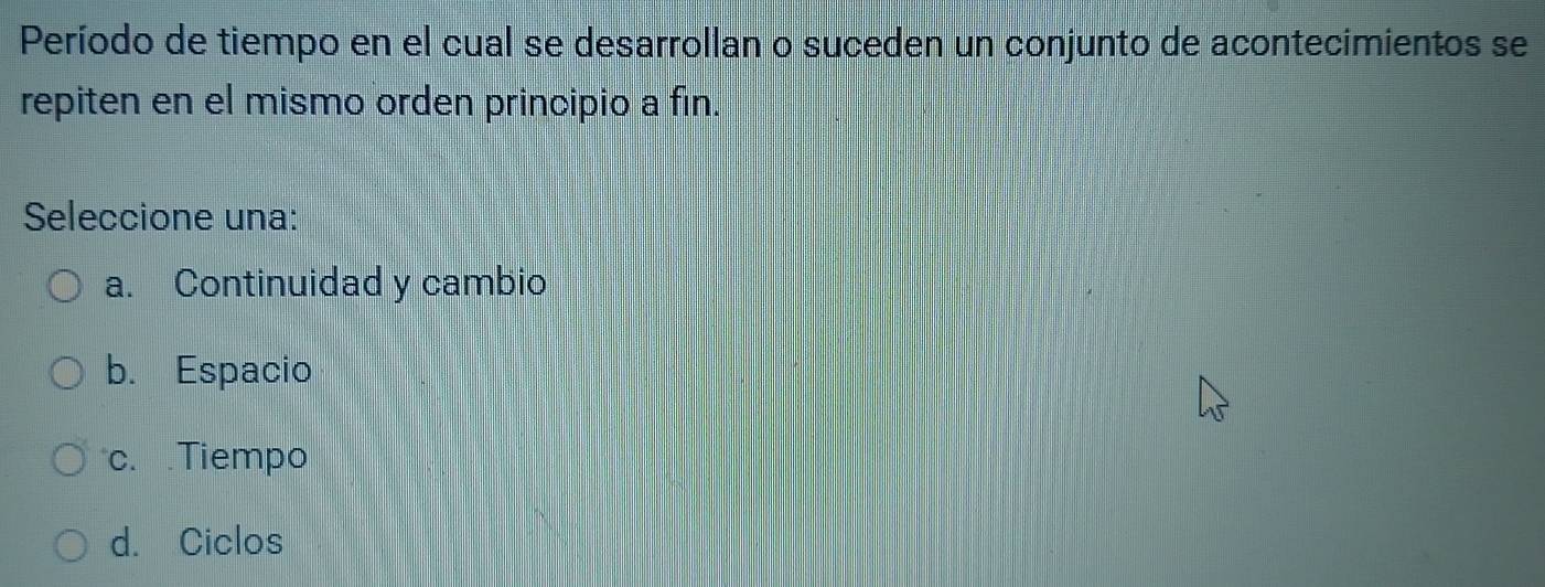 Período de tiempo en el cual se desarrollan o suceden un conjunto de acontecimientos se
repiten en el mismo orden principio a fin.
Seleccione una:
a. Continuidad y cambio
b. Espacio
c. .Tiempo
d. Ciclos