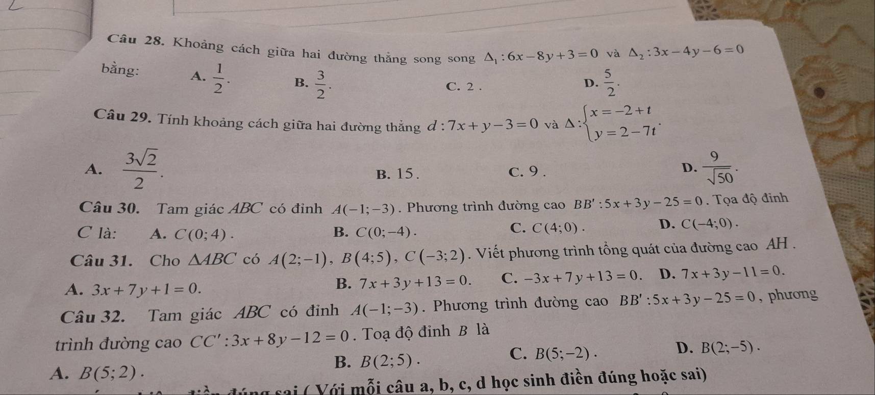 Khoảng cách giữa hai đường thằng song song △ _1:6x-8y+3=0
và △ _2:3x-4y-6=0
bằng: A.  1/2 .
B.  3/2 .  5/2 .
C. 2 .
D.
Câu 29. Tính khoảng cách giữa hai đường thẳng đ : 7x+y-3=0 và Delta :beginarrayl x=-2+t y=2-7tendarray. .
B. 15 .  9/sqrt(50) .
A.  3sqrt(2)/2 . c. 9 .
D.
Câu 30. Tam giác ABC có đỉnh A(-1;-3). Phương trình đường cao BB':5x+3y-25=0. Tọa độ đinh
C là: A. C(0;4). B. C(0;-4).
C. C(4;0).
D. C(-4;0).
Câu 31. Cho △ ABC có A(2;-1),B(4;5),C(-3;2). Viết phương trình tổng quát của đường cao AH .
A. 3x+7y+1=0.
B. 7x+3y+13=0. C. -3x+7y+13=0 D. 7x+3y-11=0.
Câu 32. Tam giác ABC có đỉnh A(-1;-3).  Phương trình đường cao BB':5x+3y-25=0 , phương
trình đường cao CC':3x+8y-12=0. Toạ độ đinh B là
B. B(2;5).
C. B(5;-2).
D. B(2;-5).
A. B(5;2).
ng sai ( Với mỗi câu a, b, c, d học sinh điền đúng hoặc sai)