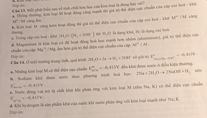 Km 1oặn
Đáp án:
Câu 13. Mỗi phát biểu sau về tính chất hóa học của kim loại là đúng hay sai?
a. Thông thường, kim loại M hoạt động cảng mạnh thì giá trị thế điện cực chuẩn của cặp oxi hoá - khử
M^n/M cảng âm.
b. Kim loại M càng kém hoạt động thì giá trị thể điện cực chuẩn của cặp oxi hoá - khử M^(n+)/M càng
dương.
c. Trong cặp oxi hoá - khử 2H_2O/(H_2+2OH^-) thì H_2O là dạng khử, H_2 là dạng oxi hoá.
d. Magnesium là kim loại có độ hoạt động hoá học mạnh hơn nhôm (aluminium), giá trị thế điện cực
chuẩn của cặp Mg^(2+)/Mg âm hơn giá trị thế điện cực chuẩn của cặp Al^(3+)/Al.
Đáp án: có giá trị E_2H_2O/H_2+2OH^-^circ =-0,413V.
Câu 14. Ở môi trường trung tính, quá trình 2H_2O+2eto H_2+2OH^-
a. Những kim loại M có thể điện cực chuẩn E_(M'M)^M đều khử được nước ở điều kiện thường.
b. Sodium khử được nước theo phương trình hoá học: 2Na+2H_2Oto 2NaOH+H_2 nên
E_(Na+Na)^+
c. Nước đóng vai trò là chất khử khi phản ứng với kim loại M (như Na, K) có thế điện cực chuẩn
E_M^(0^+_M)
d. Khí hydrogen là sản phầm khử của nước khi nước phản ứng với kim loại mạnh như Na, K .
Đáp ản: