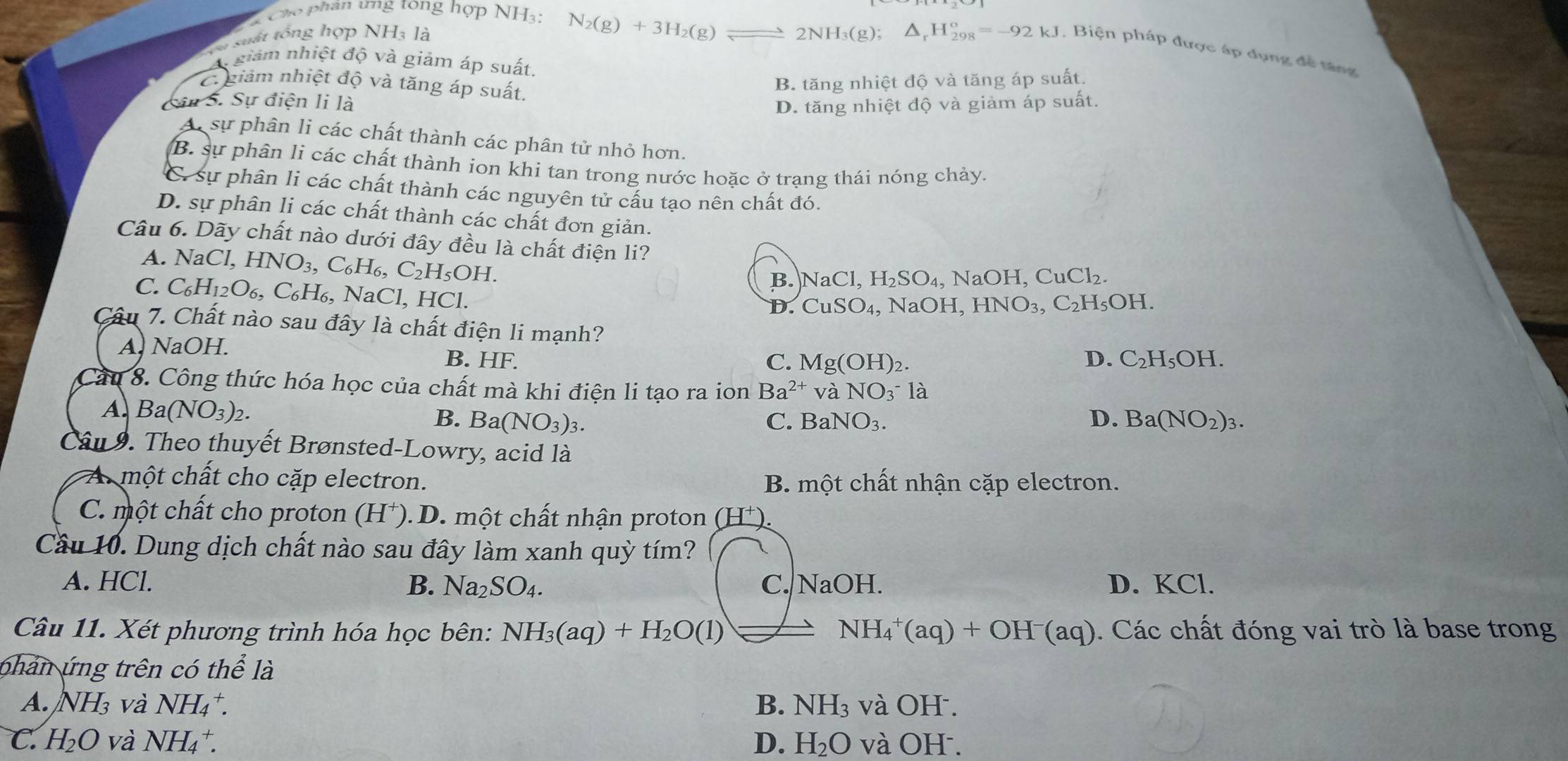 Cho phân ưng tong hợp NH3:
N_2(g)+3H_2(g)leftharpoons 2NH_3(g);
suất tổng hợp NH3 là △ _rH_(298)°=-92kJ , Biện pháp được áp đụng đề tăng
A giám nhiệt độ và giảm áp suất.
Cr giảm nhiệt độ và tăng áp suất,
B. tăng nhiệt độ và tăng áp suất.
Sân S. Sự điện li là D. tăng nhiệt độ và giảm áp suất.
A sự phân li các chất thành các phân tử nhỏ hơn.
B. sự phân li các chất thành ion khi tan trong nước hoặc ở trang thái nóng chảy.
C. sự phân li các chất thành các nguyên tử cấu tạo nên chất đó.
D. sự phân li các chất thành các chất đơn giản.
Câu 6. Dãy chất nào dưới đây đều là chất điện li?
A. 1 NaCl,HNO_3,C_6H_6,C_2H_5OH.
B. NaCl,H_2SO_4 ,NaOH,CuCl_2.
C. C_6H_12O_6 , C₆H₆, NaCl, HCl.
D. CuSO_4, , NaC H,HNO_3,C_2H_5OH.
Câu 7. Chất nào sau đây là chất điện li mạnh? D. C_2H_5OH.
A. NaOH. B. HF.
C. Mg(OH)_2
Cầu 8. Công thức hóa học của chất mà khi điện li tạo ra ion Ba^(2+) và NO_3^- là
A. Ba(NO_3)_2. C. BaNO_3. D. Ba(NO_2)_3.
B. Ba(NO_3)_3.
Câu 9. Theo thuyết Brønsted-Lowry, acid là
A một chất cho cặp electron. B. một chất nhận cặp electron.
C. một chất cho proton (H⁺). D. một chất nhận proton (H⁺).
Cầu 10. Dung dịch chất nào sau đây làm xanh quỳ tím?
A. HCl. B. Na_2SO_4. C. NaOH. D. KCl.
Câu 11. Xét phương trình hóa học bên: NH_3(aq)+H_2O(l) NH_4^(+(aq)+OH^-)(aq) ). Các chất đóng vai trò là base trong
p han ứng trên có the là
A. NH_3 và NH_4^(+. B. NH_3) và OH .
C. H_2O và NH_4^(+. D. H_2)O và OH .