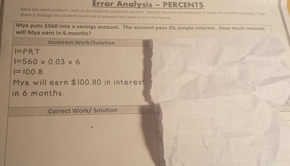 Error Analysis - PERCENTS 
Read the word problem. Look at the students work and solution. Identify the error and describe it. Solve the problem correctly. Then 
share a strategy this student could use to prevent the same error in the future. 
Mya puts $560 into a savings account. The account pays 3% simple interest. How much interest 
will Mya earn in 6 months? 
Incorrect Work/Solution
I=PRT
I=560* 0.03* 6
I=100.8
Mya will earn $100.80 in interest 
in 6 months. 
Correct Work/ Solution