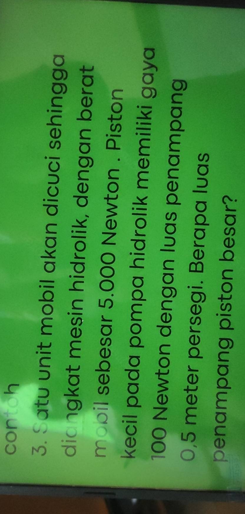 contoh 
3. Satu unit mobil akan dicuci sehingga 
diangkat mesin hidrolik, dengan berat 
mobil sebesar 5.000 Newton. Piston 
kecil pada pompa hidrolik memiliki gaya
100 Newton dengan luas penampang
0,5 meter persegi. Berapa luas 
penampang piston besar?