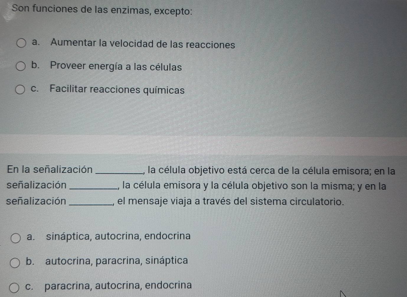 Son funciones de las enzimas, excepto:
a. Aumentar la velocidad de las reacciones
b. Proveer energía a las células
c. Facilitar reacciones químicas
En la señalización _1, la célula objetivo está cerca de la célula emisora; en la
señalización_ 1, la célula emisora y la célula objetivo son la misma; y en la
señalización _, el mensaje viaja a través del sistema circulatorio.
a. sináptica, autocrina, endocrina
b. autocrina, paracrina, sináptica
c. paracrina, autocrina, endocrina