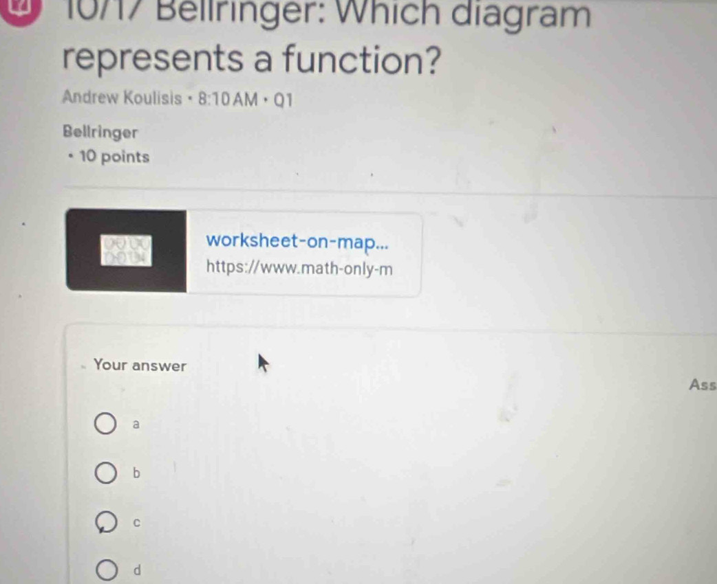 2 10717 Bellringer: Which diagram
represents a function?
Andrew Koulisis · 8:10AM ·Q1
Bellringer
• 10 points
worksheet-on-map...
https://www.math-only-m
Your answer
Ass
a
b
C
d