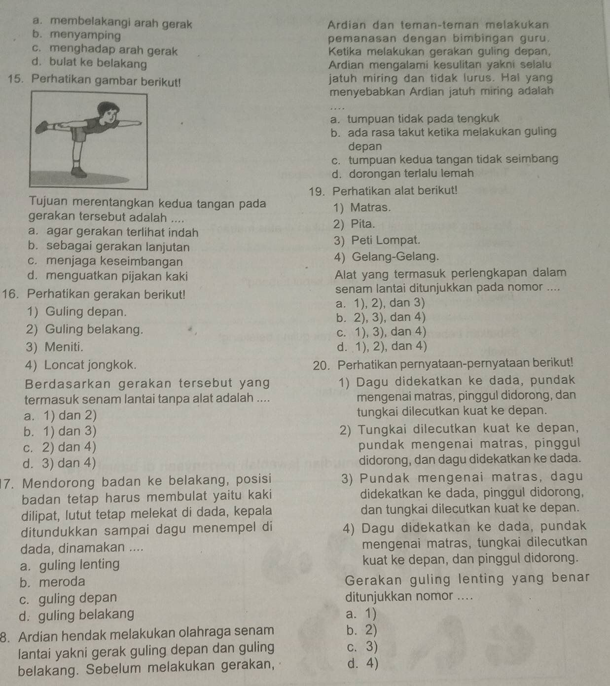 a. membelakangi arah gerak Ardian dan teman-teman melakukan
b. menyamping pemanasan dengan bimbingan guru.
c. menghadap arah gerak Ketika melakukan gerakan guling depan,
d. bulat ke belakang Ardian mengalami kesulitan yakni selalu
15. Perhatikan gambar berikut! jatuh miring dan tidak lurus. Hal yang
menyebabkan Ardian jatuh miring adalah
a. tumpuan tidak pada tengkuk
b. ada rasa takut ketika melakukan guling
depan
c. tumpuan kedua tangan tidak seimbang
d. dorongan terlalu lemah
19. Perhatikan alat berikut!
Tujuan merentangkan kedua tangan pada
1) Matras.
gerakan tersebut adalah ....
a. agar gerakan terlihat indah 2) Pita.
b. sebagai gerakan lanjutan 3) Peti Lompat.
c. menjaga keseimbangan 4) Gelang-Gelang.
d. menguatkan pijakan kaki Alat yang termasuk perlengkapan dalam
16. Perhatikan gerakan berikut! senam lantai ditunjukkan pada nomor ....
1) Guling depan. a. 1), 2), dan 3)
b. 2), 3), dan 4)
2) Guling belakang. c. 1), 3), dan 4)
3) Meniti. d. 1), 2), dan 4)
4) Loncat jongkok. 20. Perhatikan pernyataan-pernyataan berikut!
Berdasarkan gerakan tersebut yang 1) Dagu didekatkan ke dada, pundak
termasuk senam lantai tanpa alat adalah .... mengenai matras, pinggul didorong, dan
a. 1) dan 2) tungkai dilecutkan kuat ke depan.
b. 1) dan 3) 2) Tungkai dilecutkan kuat ke depan,
c. 2) dan 4) pundak mengenai matras, pinggul
d. 3) dan 4) didorong, dan dagu didekatkan ke dada.
17. Mendorong badan ke belakang, posisi 3) Pundak mengenai matras, dagu
badan tetap harus membulat yaitu kaki didekatkan ke dada, pinggul didorong,
dilipat, lutut tetap melekat di dada, kepala dan tungkai dilecutkan kuat ke depan.
ditundukkan sampai dagu menempel di 4) Dagu didekatkan ke dada, pundak
dada, dinamakan .... mengenai matras, tungkai dilecutkan
a. guling lenting kuat ke depan, dan pinggul didorong.
b. meroda Gerakan guling lenting yang benar
c. guling depan ditunjukkan nomor ...
d. guling belakang a. 1)
8. Ardian hendak melakukan olahraga senam b. 2)
lantai yakni gerak guling depan dan guling c. 3)
belakang. Sebelum melakukan gerakan,
d. 4)